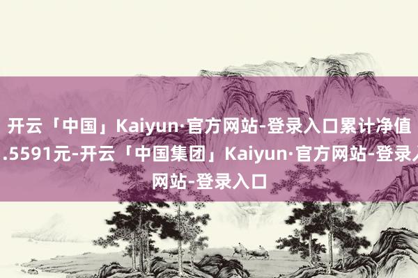 开云「中国」Kaiyun·官方网站-登录入口累计净值为1.5591元-开云「中国集团」Kaiyun·官方网站-登录入口