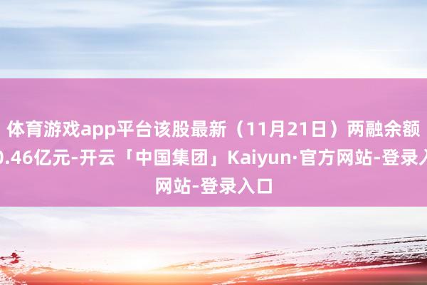 体育游戏app平台该股最新（11月21日）两融余额为0.46亿元-开云「中国集团」Kaiyun·官方网站-登录入口