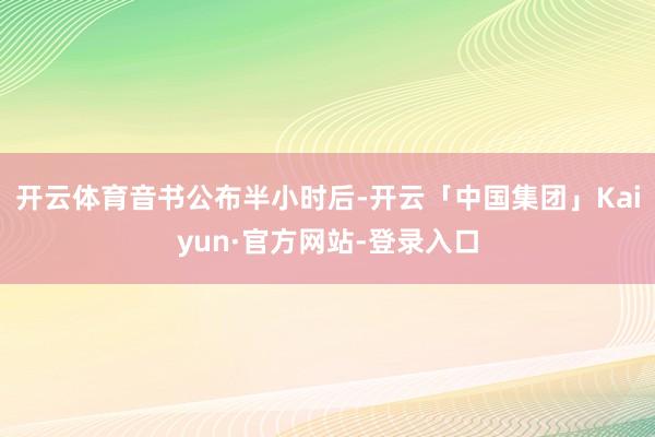 开云体育　　音书公布半小时后-开云「中国集团」Kaiyun·官方网站-登录入口