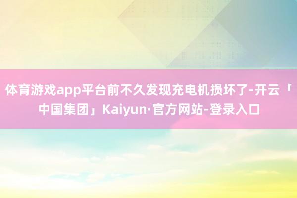 体育游戏app平台前不久发现充电机损坏了-开云「中国集团」Kaiyun·官方网站-登录入口