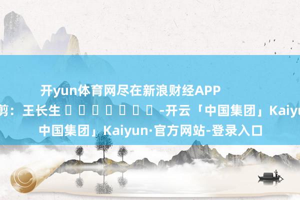 开yun体育网尽在新浪财经APP            						包袱裁剪：王长生 							-开云「中国集团」Kaiyun·官方网站-登录入口