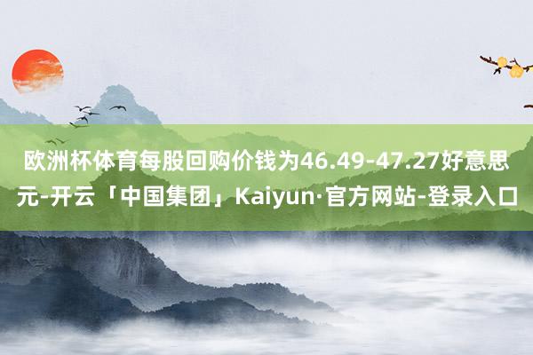 欧洲杯体育每股回购价钱为46.49-47.27好意思元-开云「中国集团」Kaiyun·官方网站-登录入口