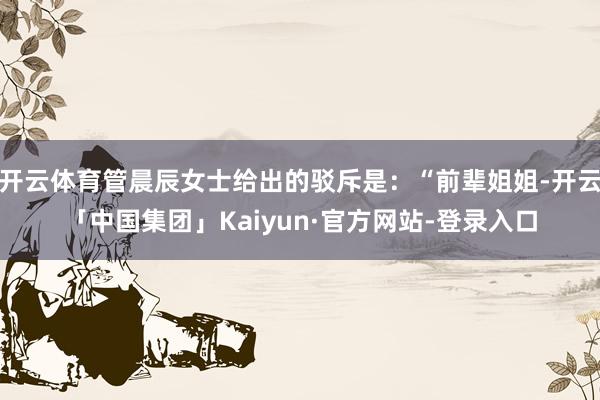 开云体育管晨辰女士给出的驳斥是：“前辈姐姐-开云「中国集团」Kaiyun·官方网站-登录入口