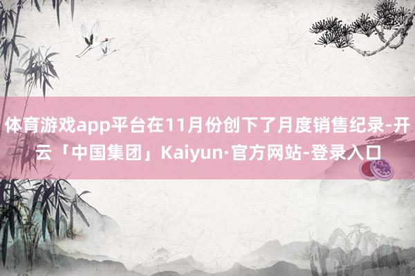 体育游戏app平台在11月份创下了月度销售纪录-开云「中国集团」Kaiyun·官方网站-登录入口