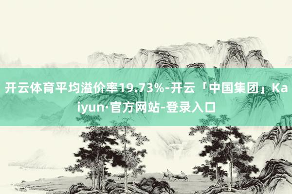 开云体育平均溢价率19.73%-开云「中国集团」Kaiyun·官方网站-登录入口