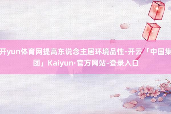 开yun体育网提高东说念主居环境品性-开云「中国集团」Kaiyun·官方网站-登录入口