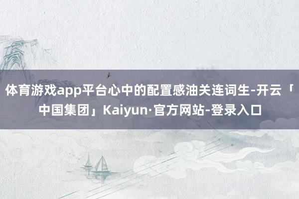 体育游戏app平台心中的配置感油关连词生-开云「中国集团」Kaiyun·官方网站-登录入口