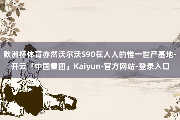 欧洲杯体育亦然沃尔沃S90在人人的惟一世产基地-开云「中国集团」Kaiyun·官方网站-登录入口