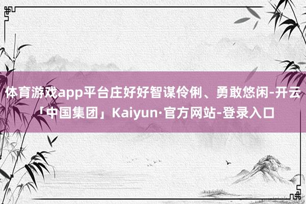 体育游戏app平台庄好好智谋伶俐、勇敢悠闲-开云「中国集团」Kaiyun·官方网站-登录入口