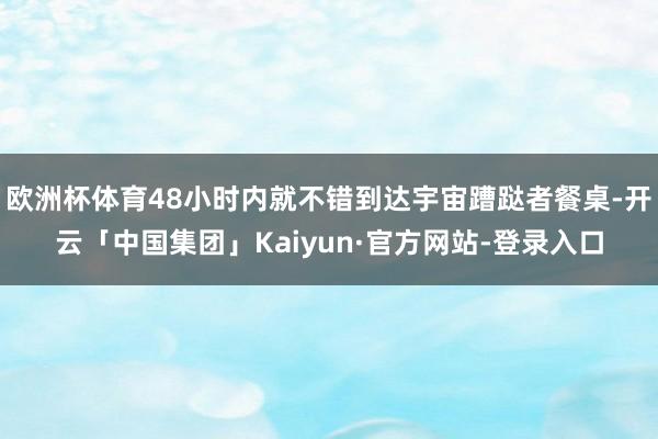 欧洲杯体育48小时内就不错到达宇宙蹧跶者餐桌-开云「中国集团」Kaiyun·官方网站-登录入口