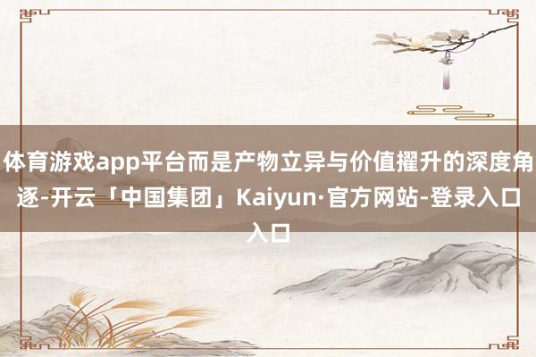 体育游戏app平台而是产物立异与价值擢升的深度角逐-开云「中国集团」Kaiyun·官方网站-登录入口