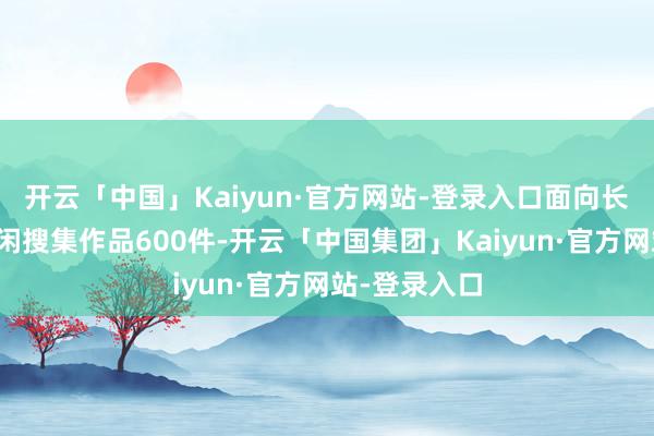 开云「中国」Kaiyun·官方网站-登录入口面向长三角地区等闲搜集作品600件-开云「中国集团」Kaiyun·官方网站-登录入口