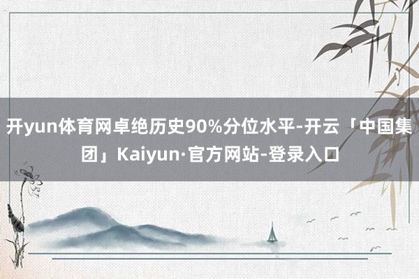 开yun体育网卓绝历史90%分位水平-开云「中国集团」Kaiyun·官方网站-登录入口