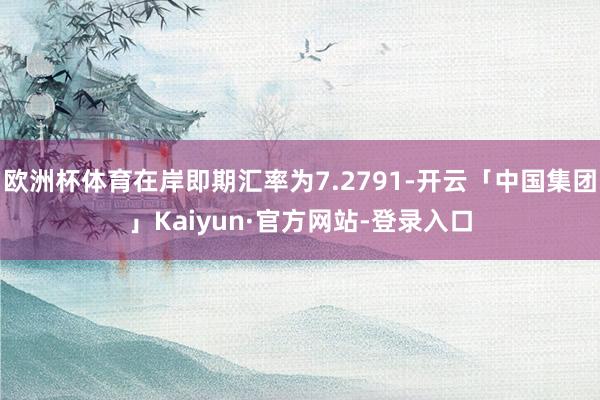 欧洲杯体育在岸即期汇率为7.2791-开云「中国集团」Kaiyun·官方网站-登录入口