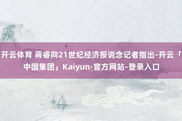 开云体育 蒋睿向21世纪经济报说念记者指出-开云「中国集团」Kaiyun·官方网站-登录入口