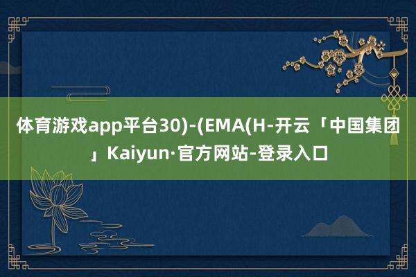 体育游戏app平台30)-(EMA(H-开云「中国集团」Kaiyun·官方网站-登录入口