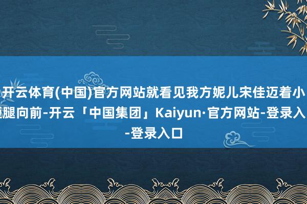 开云体育(中国)官方网站就看见我方妮儿宋佳迈着小短腿向前-开云「中国集团」Kaiyun·官方网站-登录入口