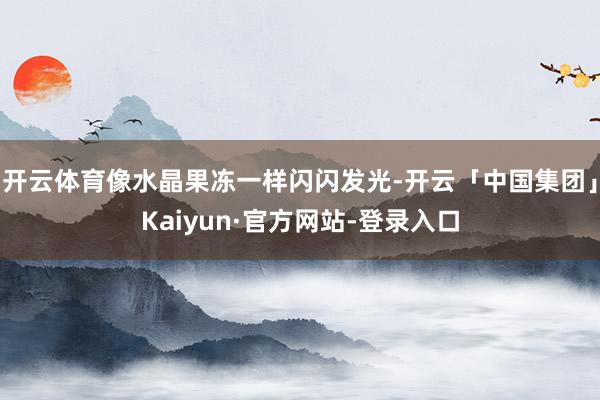 开云体育像水晶果冻一样闪闪发光-开云「中国集团」Kaiyun·官方网站-登录入口