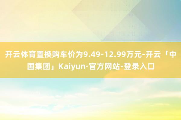 开云体育置换购车价为9.49-12.99万元-开云「中国集团」Kaiyun·官方网站-登录入口