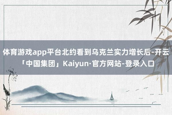 体育游戏app平台北约看到乌克兰实力增长后-开云「中国集团」Kaiyun·官方网站-登录入口