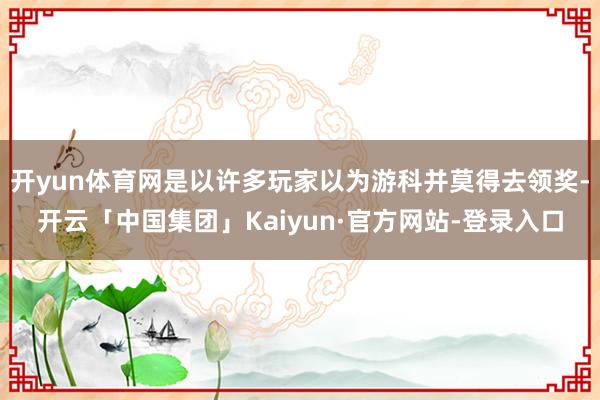 开yun体育网是以许多玩家以为游科并莫得去领奖-开云「中国集团」Kaiyun·官方网站-登录入口