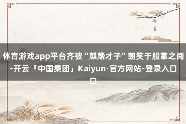 体育游戏app平台齐被“麒麟才子”朝笑于股掌之间-开云「中国集团」Kaiyun·官方网站-登录入口