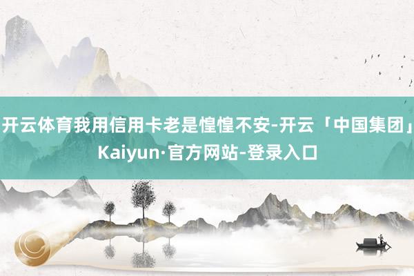 开云体育我用信用卡老是惶惶不安-开云「中国集团」Kaiyun·官方网站-登录入口