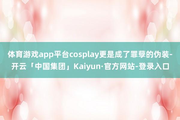 体育游戏app平台cosplay更是成了罪孽的伪装-开云「中国集团」Kaiyun·官方网站-登录入口