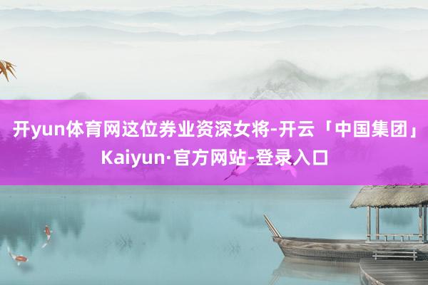 开yun体育网　　这位券业资深女将-开云「中国集团」Kaiyun·官方网站-登录入口