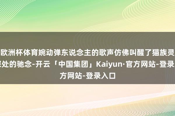 欧洲杯体育婉动弹东说念主的歌声仿佛叫醒了猫族灵魂深处的驰念-开云「中国集团」Kaiyun·官方网站-登录入口