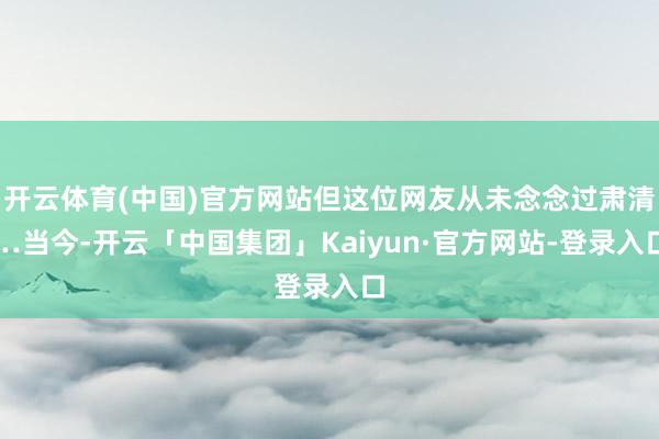 开云体育(中国)官方网站但这位网友从未念念过肃清…当今-开云「中国集团」Kaiyun·官方网站-登录入口