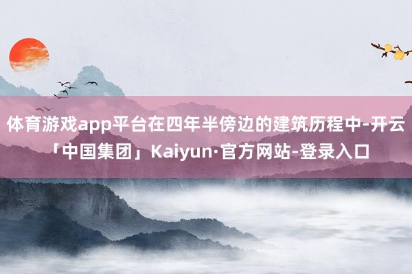 体育游戏app平台在四年半傍边的建筑历程中-开云「中国集团」Kaiyun·官方网站-登录入口