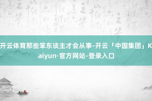 开云体育那些笨东谈主才会从事-开云「中国集团」Kaiyun·官方网站-登录入口