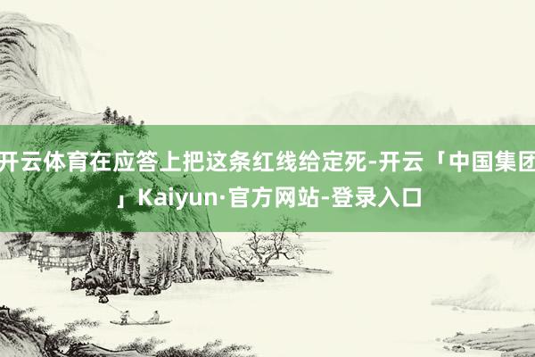 开云体育在应答上把这条红线给定死-开云「中国集团」Kaiyun·官方网站-登录入口