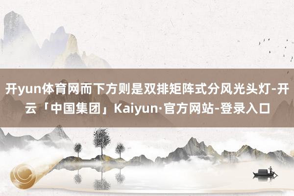 开yun体育网而下方则是双排矩阵式分风光头灯-开云「中国集团」Kaiyun·官方网站-登录入口