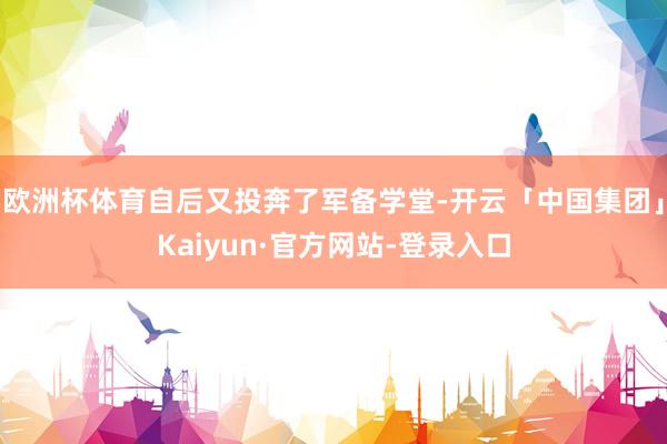 欧洲杯体育自后又投奔了军备学堂-开云「中国集团」Kaiyun·官方网站-登录入口