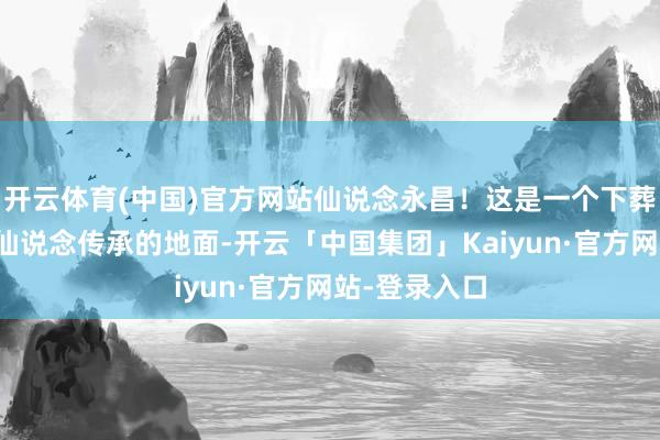 开云体育(中国)官方网站仙说念永昌！这是一个下葬着数之不尽仙说念传承的地面-开云「中国集团」Kaiyun·官方网站-登录入口