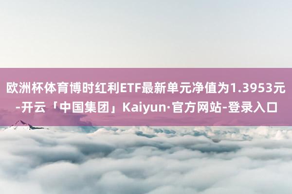 欧洲杯体育博时红利ETF最新单元净值为1.3953元-开云「中国集团」Kaiyun·官方网站-登录入口