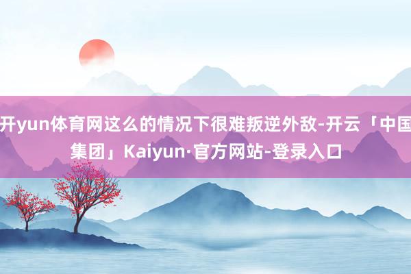 开yun体育网这么的情况下很难叛逆外敌-开云「中国集团」Kaiyun·官方网站-登录入口