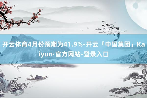 开云体育4月份预期为41.9%-开云「中国集团」Kaiyun·官方网站-登录入口