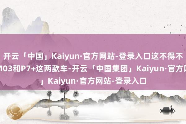 开云「中国」Kaiyun·官方网站-登录入口这不得不感谢MONA M03和P7+这两款车-开云「中国集团」Kaiyun·官方网站-登录入口