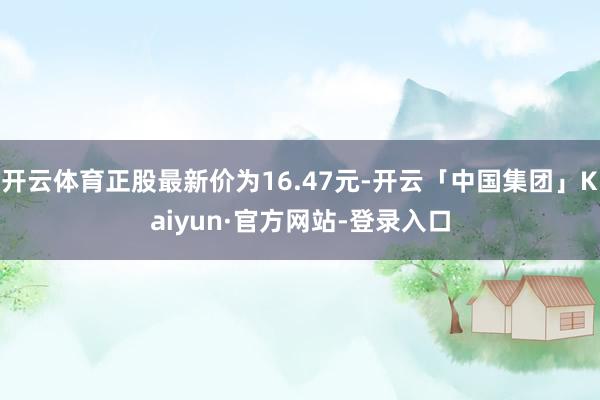 开云体育正股最新价为16.47元-开云「中国集团」Kaiyun·官方网站-登录入口