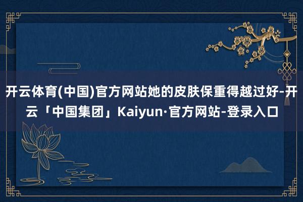 开云体育(中国)官方网站她的皮肤保重得越过好-开云「中国集团」Kaiyun·官方网站-登录入口