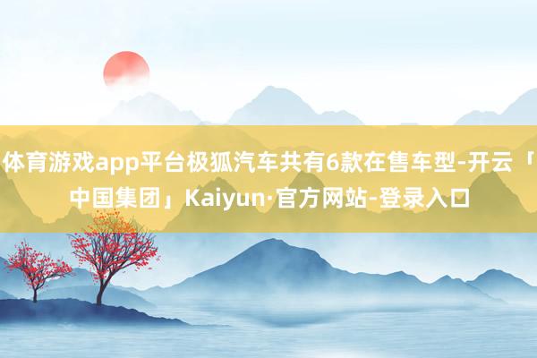 体育游戏app平台极狐汽车共有6款在售车型-开云「中国集团」Kaiyun·官方网站-登录入口