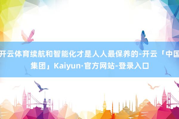 开云体育续航和智能化才是人人最保养的-开云「中国集团」Kaiyun·官方网站-登录入口