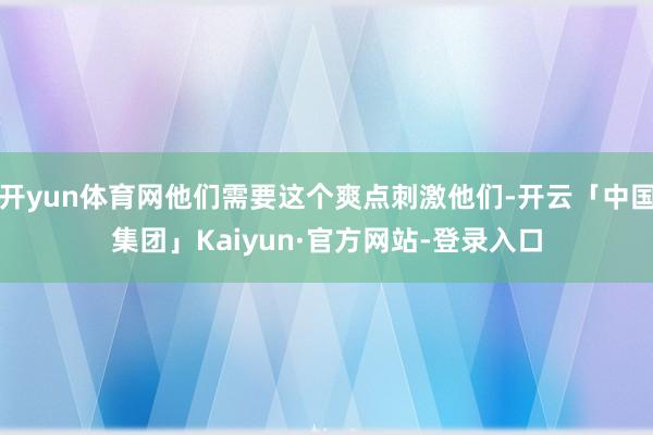 开yun体育网他们需要这个爽点刺激他们-开云「中国集团」Kaiyun·官方网站-登录入口