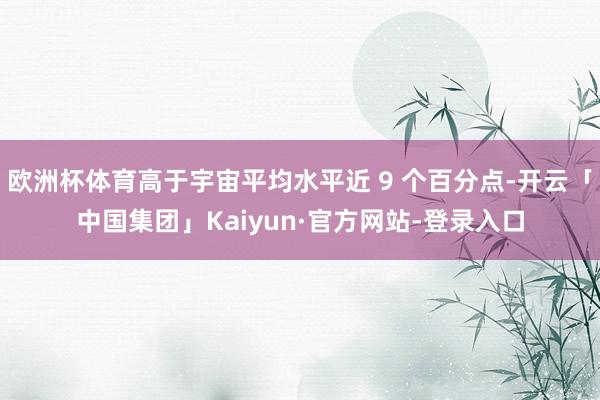 欧洲杯体育高于宇宙平均水平近 9 个百分点-开云「中国集团」Kaiyun·官方网站-登录入口