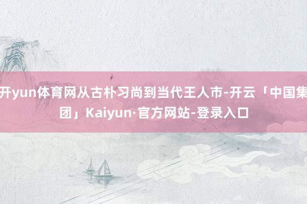 开yun体育网从古朴习尚到当代王人市-开云「中国集团」Kaiyun·官方网站-登录入口