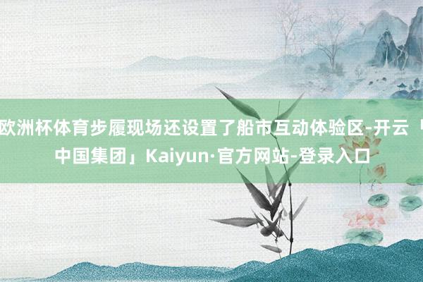 欧洲杯体育步履现场还设置了船市互动体验区-开云「中国集团」Kaiyun·官方网站-登录入口