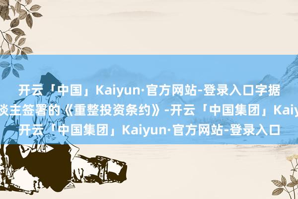 开云「中国」Kaiyun·官方网站-登录入口字据公司与重整财务投资东谈主签署的《重整投资条约》-开云「中国集团」Kaiyun·官方网站-登录入口